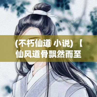 (不朽仙道 小说) 【仙风道骨飘然而至，古风新貌探索】探秘不朽仙缘：当现代时尚邂逅古典仙风，解锁高雅无界的道骨风范！